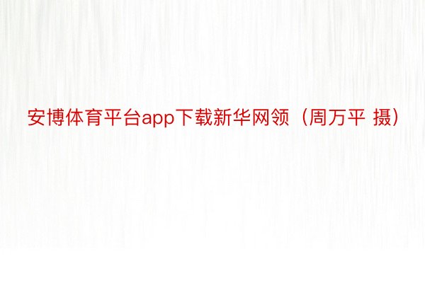 安博体育平台app下载新华网领（周万平 摄）