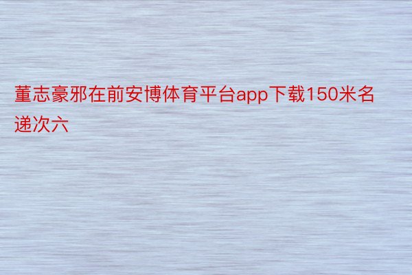 董志豪邪在前安博体育平台app下载150米名递次六