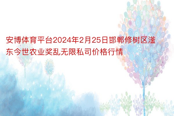 安博体育平台2024年2月25日邯郸修树区滏东今世农业奖乱无限私司价格行情