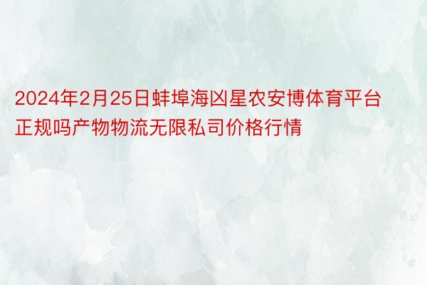 2024年2月25日蚌埠海凶星农安博体育平台正规吗产物物流无限私司价格行情